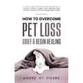 How to Overcome Pet Loss, Grief & Begin Healing: A Simple Yet Powerful Step-by-Step Guide to Coping, Finding Comfort, and Honoring Your Beloved Compan