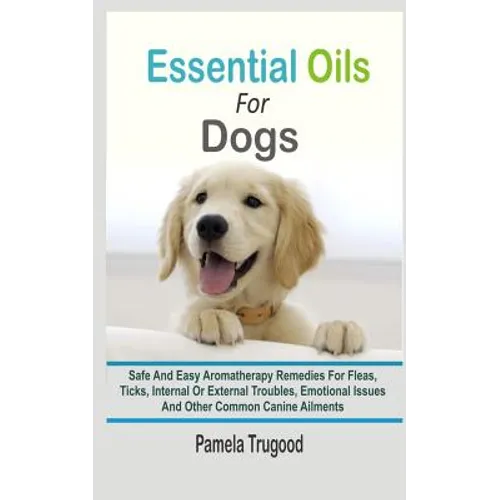 Essential Oils For Dogs: Safe And Easy Aromatherapy Remedies For Fleas, Ticks, Internal Or External Troubles, Emotional Issues And Other Common