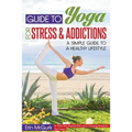 Guide to Yoga for Stress and Addictions: A Simple Guide to a Healthy Lifestyle