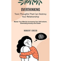 Overthinking: Toxic Thoughts That Can Destroy Your Relationship (Master Your Mind by Increasing Your Self-esteem, Eliminating Anxiety and Clutter)