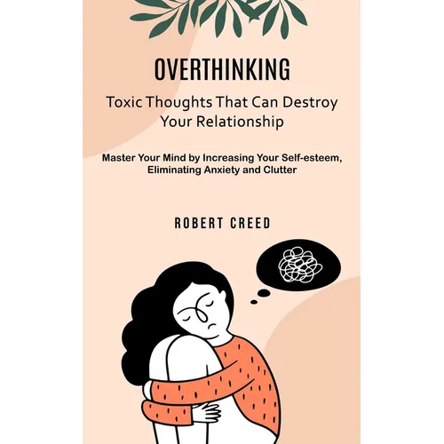 Overthinking: Toxic Thoughts That Can Destroy Your Relationship (Master Your Mind by Increasing Your Self-esteem, Eliminating Anxiety and Clutter)
