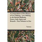 A Compendium of the History of Lace Making - Lace Making in the British Midlands, France, Italy, Spain and Brussels - Four Volumes in One - Paperback