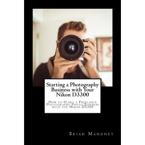 Starting a Photography Business with Your Nikon D3300: How to Start a Freelance Photography Photo Business with the Nikon D3300