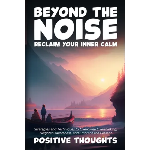 Beyond the Noise: Strategies and Techniques to Overcome Overthinking, Heighten Awareness, and Embrace the Present