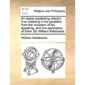 An Essay Explaining Jesus's True Meaning in His Parables; From the Occasion of His Speaking, and the Application of Them. by William Ashdowne.