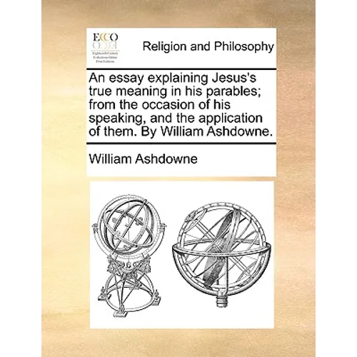 An Essay Explaining Jesus's True Meaning in His Parables; From the Occasion of His Speaking, and the Application of Them. by William Ashdowne.