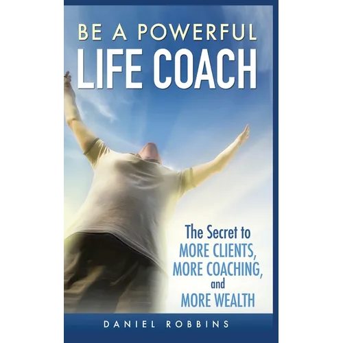 Be a Powerful Life Coach: The Secret to More Clients, More Coaching, and More Wealth