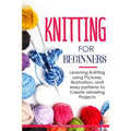 Knitting for Beginners: Learning knitting using pictures, illustration, and easy patterns to create amazing projects
