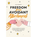 Freedom from Avoidant Attachment: Transform Avoidance into Connection by Understanding Dismissive Patterns, Identifying Triggers, and Building a Secur
