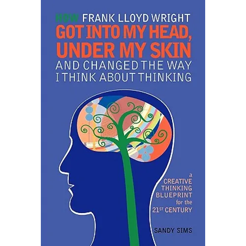 How Frank Lloyd Wright Got Into My Head, Under My Skin and Changed The Way I Think About Thinking: A Creative Thinking Blueprint for the 21st Century