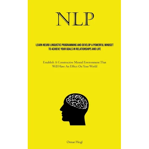 Nlp: Learn Neuro Linguistic Programming And Develop A Powerful Mindset To Achieve Your Goals In Relationships And Life (Establish A Constructive Menta
