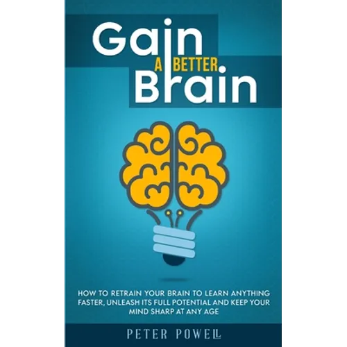 Gain a Better Brain: How to Retrain Your Brain to Learn Anything Faster, Unleash Its Full Potential and Keep Your Mind Sharp at Any Age