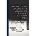 Recipes For The Colour, Paint, Varnish, Oil, Soap And Drysaltery Trades