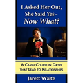 I Asked Her Out, She Said Yes - Now What? A Crash Course in Dates That Lead to Relationships