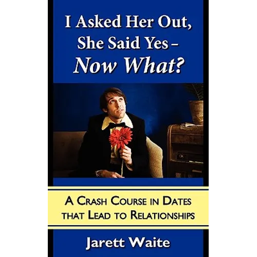 I Asked Her Out, She Said Yes - Now What? A Crash Course in Dates That Lead to Relationships