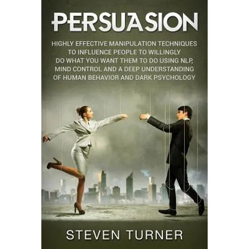 Persuasion: Highly Effective Manipulation Techniques to Influence People to Willingly Do What You Want Them to Do Using NLP, Mind