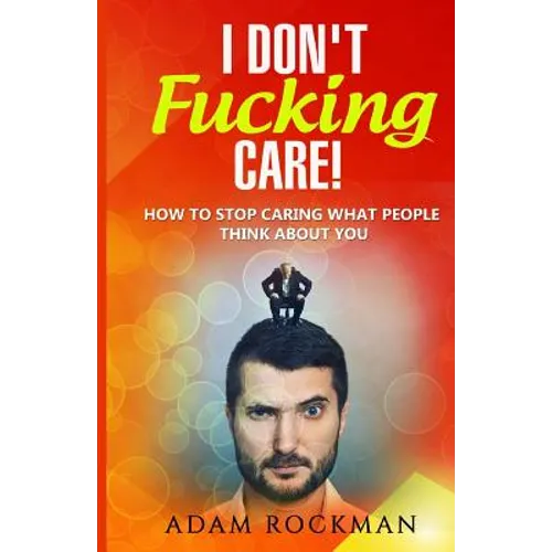 I Don't Fucking Care!: How to Stop Caring What People Think About You