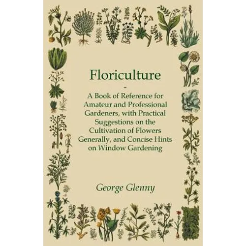 Floriculture - A Book of Reference for Amateur and Professional Gardeners with Practical Suggestions on the Cultivation of Flowers Generally and Conci