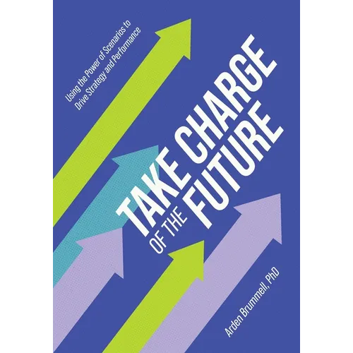 Take Charge of the Future: Using the Power of Scenarios to Drive Strategy and Performance