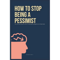 How To Stop Being A Pessimist: The Ultimate Guide on How To Stop Being Negative and Pessimistic