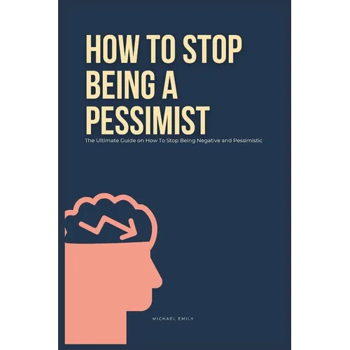 How To Stop Being A Pessimist: The Ultimate Guide on How To Stop Being Negative and Pessimistic