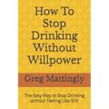 How To Stop Drinking Without Willpower: The Easy Way to Stop Drinking without Feeling Like Shit