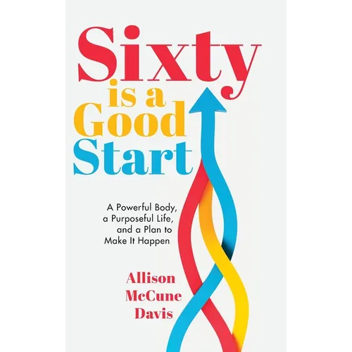 Sixty Is a Good Start: A Powerful Body, a Purposeful Life, and a Plan to Make it Happen
