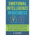 Emotional Intelligence in Business: EQ: The Essential Ingredient to Survive and Thrive as a Modern Workplace Leader