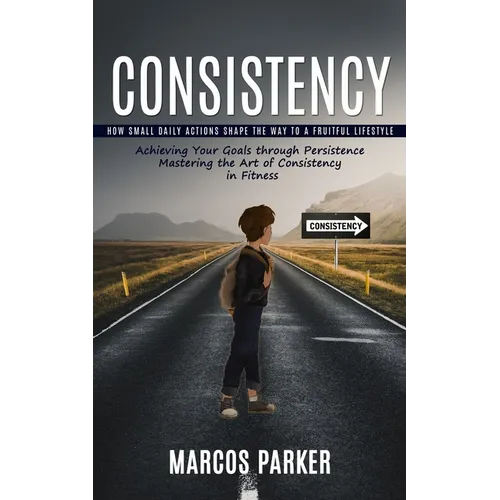Consistency: How Small Daily Actions Shape the Way to a Fruitful Lifestyle (Achieving Your Goals through Persistence Mastering the Art of Consistency