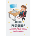 Adobe Photoshop: Learn To Create Drawings And Forms For Newbies: Photoshop Elements Guide For Beginners