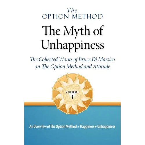 The Option Method: The Myth of Unhappiness. The Collected Works of Bruce Di Marsico on the Option Method & Attitude, Vol. 1