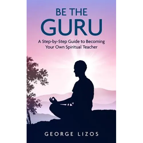 Be the Guru: A Step-By-Step Guide to Becoming Your Own Spiritual Teacher
