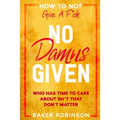 How To Not Give A F*CK: No Damns Given - Who Has Time To Care About Sh*t That Don't Matter
