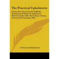 The Practical Upholsterer: Giving Clear Directions For Skillfully Performing All Kinds Of Upholsteres' Work In Leather, Silk, Plush, Reps, Cotton