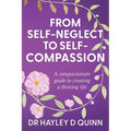From Self-Neglect To Self-Compassion: A compassionate guide to creating a thriving life