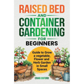 Raised Bed and Container Gardening for Beginners: Guide to Grow Vegetable, Flower and Herb Garden in Small Spaces
