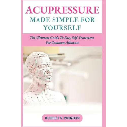 Acupressure Made Simple for Yourself: The Ultimate Guide To Easy Self-Treatment For Common Ailments