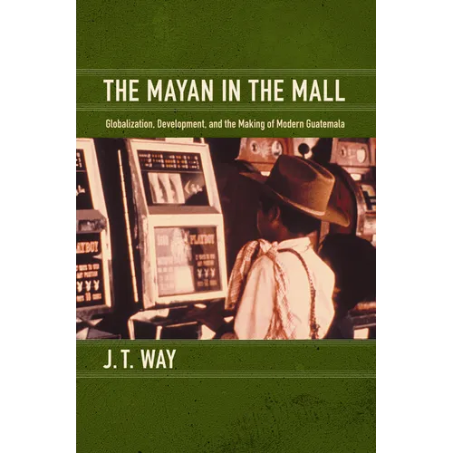 The Mayan in the Mall: Globalization, Development, and the Making of Modern Guatemala