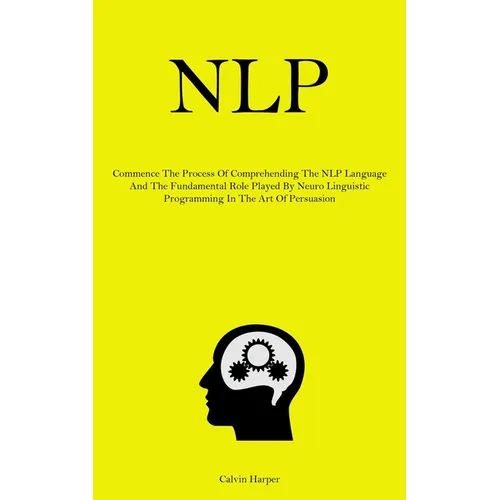 Nlp: Commence The Process Of Comprehending The NLP Language And The Fundamental Role Played By Neuro Linguistic Programming In The Art Of Persuasion