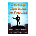 Develop Charisma, Be Popular: How To Be Popular And Make Friends Easily