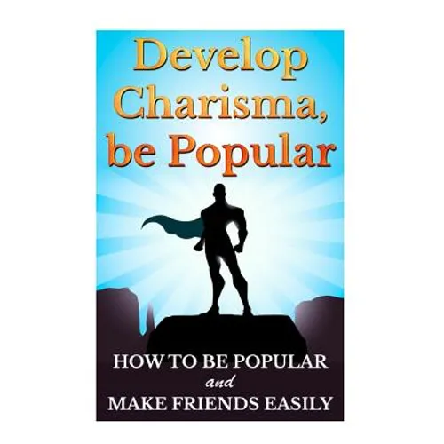 Develop Charisma, Be Popular: How To Be Popular And Make Friends Easily