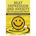 Beat Depression And Anxiety By Changing Your Brain: With Simple Practices That Will Improve Your Life