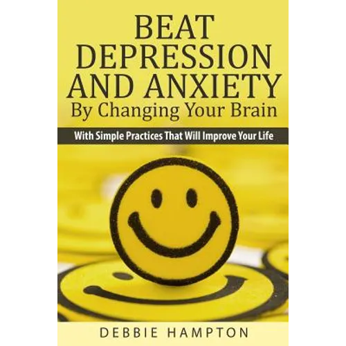 Beat Depression And Anxiety By Changing Your Brain: With Simple Practices That Will Improve Your Life