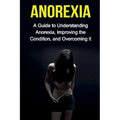 Anorexia: A guide to understanding anorexia, improving the condition, and overcoming it