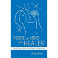 Inside the Mind of a Healer: True Stories of Spontaneous Healing