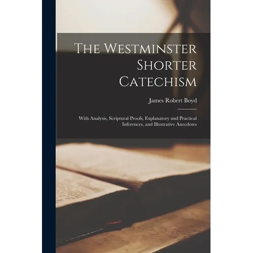 The Westminster Shorter Catechism: With Analysis, Scriptural Proofs, Explanatory and Practical Inferences, and Illustrative Anecdotes