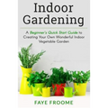 Indoor Gardening: A Beginner's Quick Start Guide to Creating Your Own Wonderful Indoor Vegetable Garden