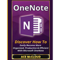 OneNote: Discover How To Easily Become More Organized, Productive & Efficient With Microsoft OneNote