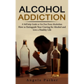 Alcohol Addiction: A Self-help Guide to Get Free From Alcoholism (How to Extinguish Your Craving for Alcohol and Live a Healthy Life)