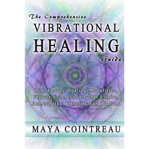 The Comprehensive Vibrational Healing Guide: Life Energy Healing Modalities, Flower Essences, Crystal Elixirs, Homeopathy & the Human Biofield